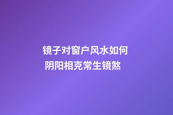 镜子对窗户风水如何  阴阳相克常生镜煞